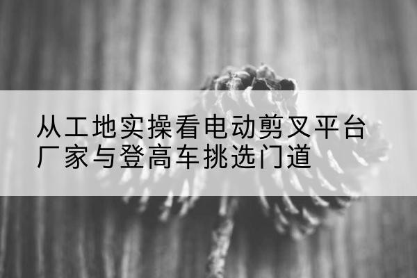 古冶电动剪叉升降平台厂家-从工地实操看电动剪叉平台厂家与登高车挑选门道