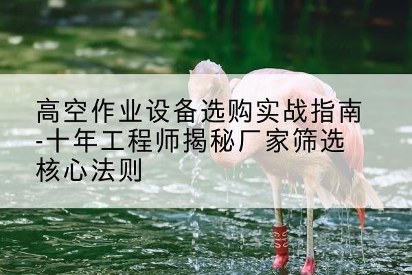 古冶剪叉式升降机厂家-高空作业设备选购实战指南-十年工程师揭秘厂家筛选核心法则