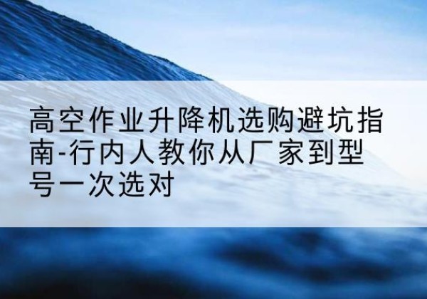 古冶升降平台厂家-高空作业升降机选购避坑指南-行内人教你从厂家到型号一次选对