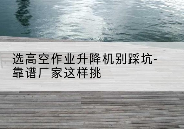 古冶剪叉式升降机厂家-选高空作业升降机别踩坑-靠谱厂家这样挑