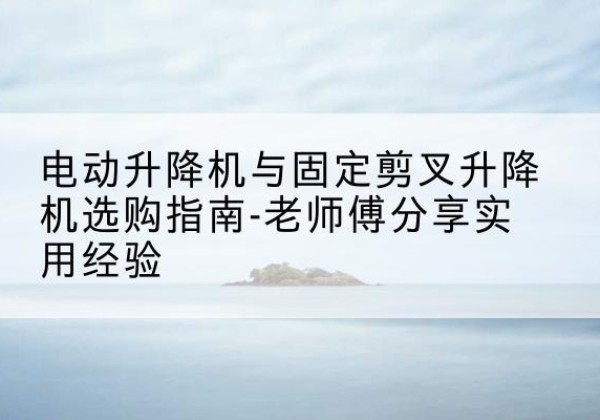 古冶电动升降机怎么选-电动升降机与固定剪叉升降机选购指南-老师傅分享实用经验