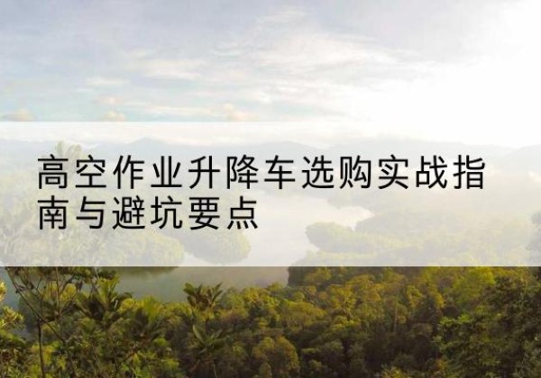 古冶升降车怎么选-高空作业升降车选购实战指南与避坑要点