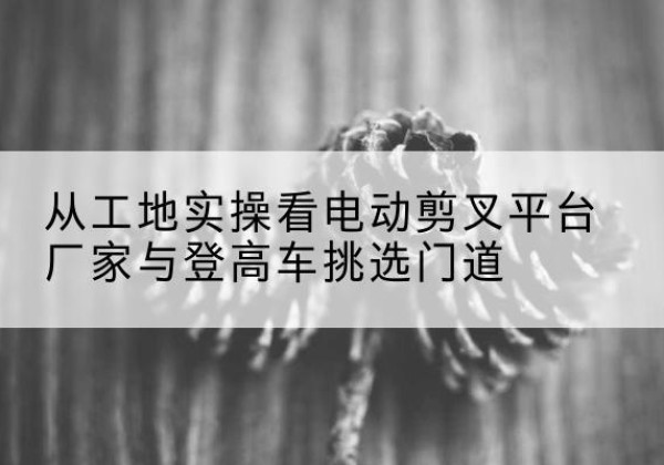古冶电动剪叉升降平台厂家-从工地实操看电动剪叉平台厂家与登高车挑选门道