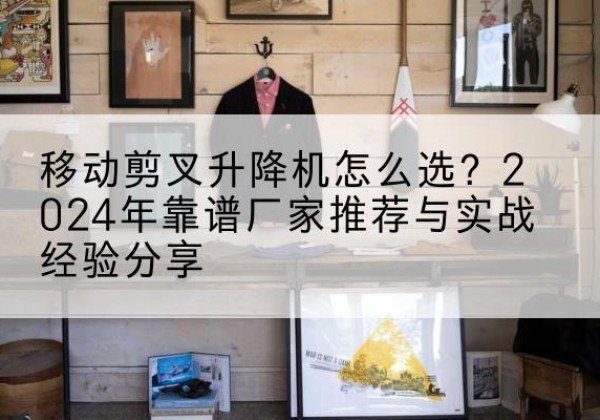 古冶升降平台厂家推荐-移动剪叉升降机怎么选？2024年靠谱厂家推荐与实战经验分享