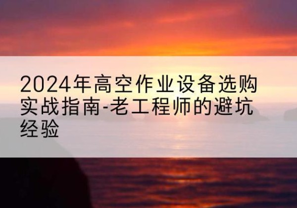 古冶高空作业升降机厂家推荐-2024年高空作业设备选购实战指南-老工程师的避坑经验